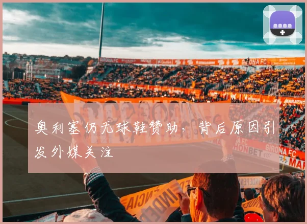 奥利塞仍无球鞋赞助，背后原因引发外媒关注