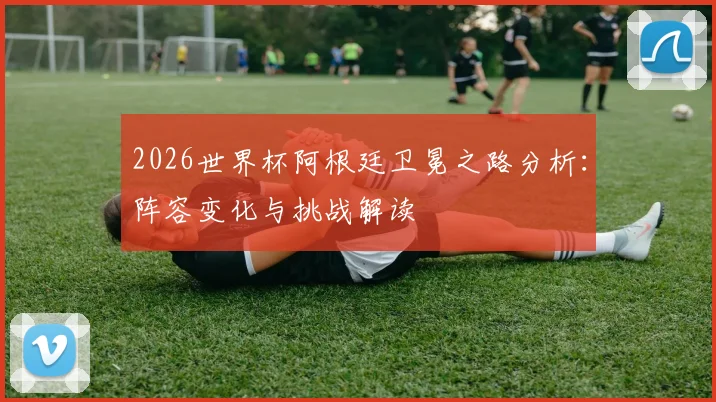 2026世界杯阿根廷卫冕之路分析：阵容变化与挑战解读