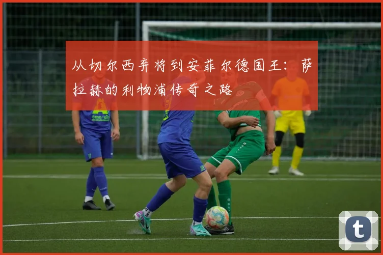 从切尔西弃将到安菲尔德国王:萨拉赫的利物浦传奇之路
