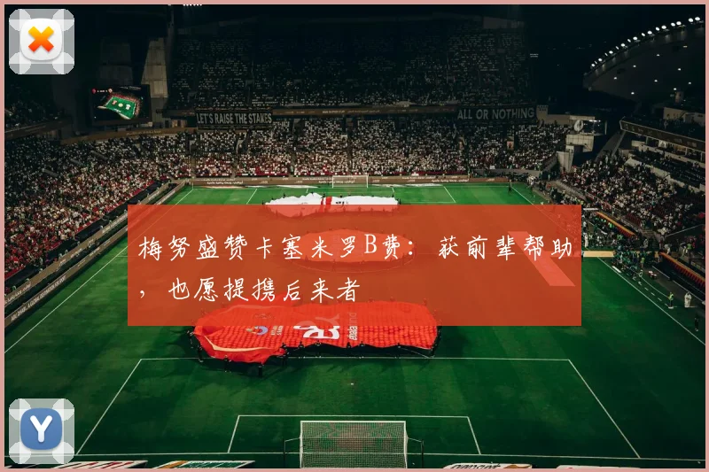 梅努盛赞卡塞米罗B费：获前辈帮助，也愿提携后来者