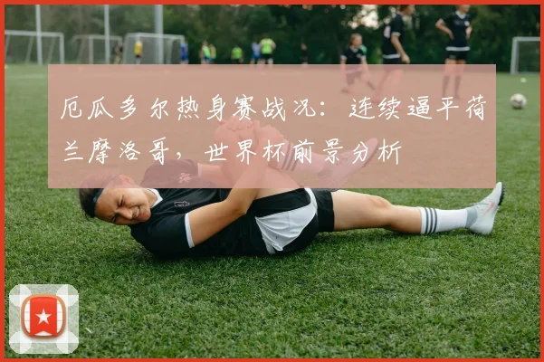 厄瓜多尔热身赛战况：连续逼平荷兰摩洛哥，世界杯前景分析