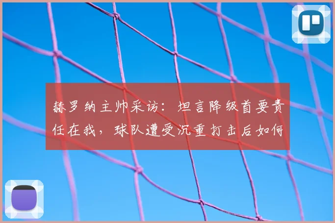赫罗纳主帅采访：坦言降级首要责任在我，球队遭受沉重打击后如何调整与反思