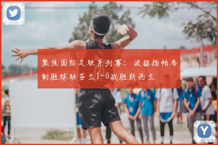 聚焦国际足联系列赛：波赫扬帕洛制胜球助芬兰1-0战胜新西兰