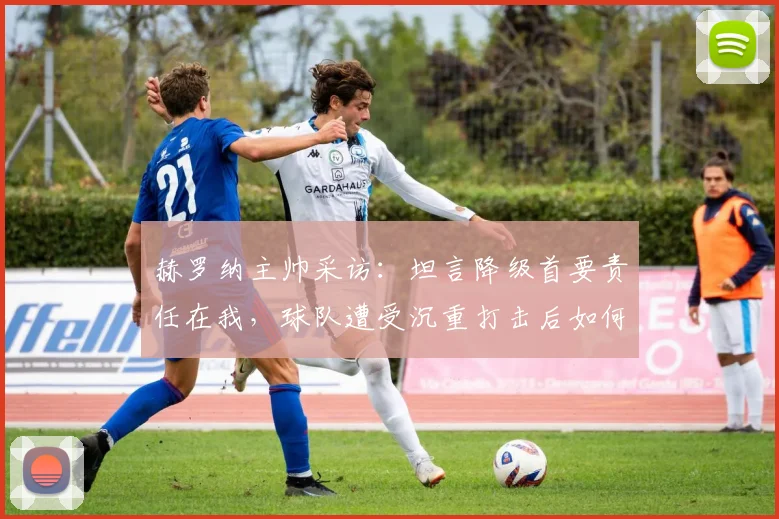 赫罗纳主帅采访:坦言降级首要责任在我,球队遭受沉重打击后如何调整与反思