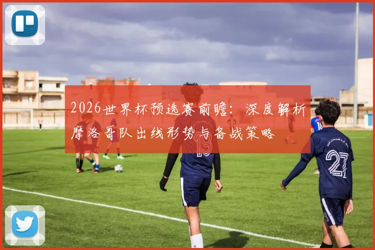 2026世界杯预选赛前瞻:深度解析摩洛哥队出线形势与备战策略