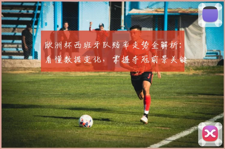 欧洲杯西班牙队赔率走势全解析:看懂数据变化,掌握夺冠前景关键点