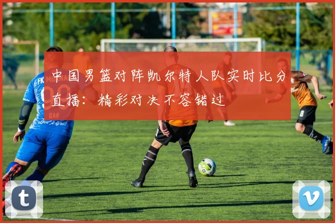 中国男篮对阵凯尔特人队实时比分直播:精彩对决不容错过