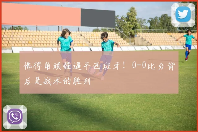 佛得角顽强逼平西班牙！0-0比分背后是战术的胜利