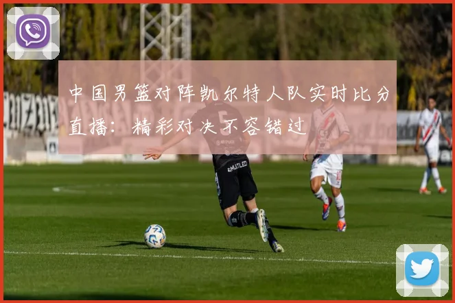 中国男篮对阵凯尔特人队实时比分直播:精彩对决不容错过